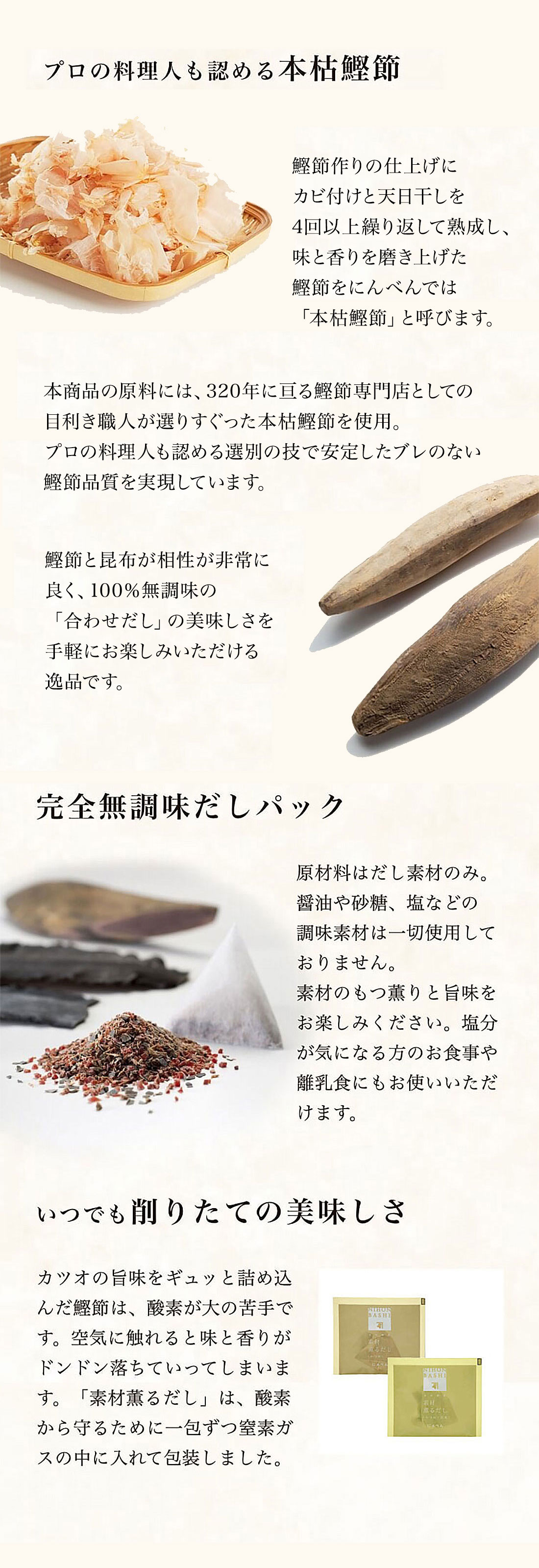 鰹節作りの仕上げにカビ付けと天日干しを4回以上繰り返して熟成し、味と香りを磨き上げた鰹節をにんべんでは「本枯鰹節」と呼びます。
本商品の原料には、320年に亘る鰹節専門店としての目利き職人が選りすぐった本枯鰹節を使用。プロの料理人も認める選別の技で安定したブレのない鰹節品質を実現しています。
鰹節と昆布が相性が非常に良く、100％無調味の「合わせだし」の美味しさを、手軽にお楽しみいただける逸品です。いつでも削りたての美味しさ　カツオの旨味をギュッと詰め込んだ鰹節は、酸素が大の苦手です。空気に触れると味と香りがドンドン落ちていってしまいます。「素材薫るだし」は、酸素から守るために一包ずつ窒素ガスの中に入れて包装しました。