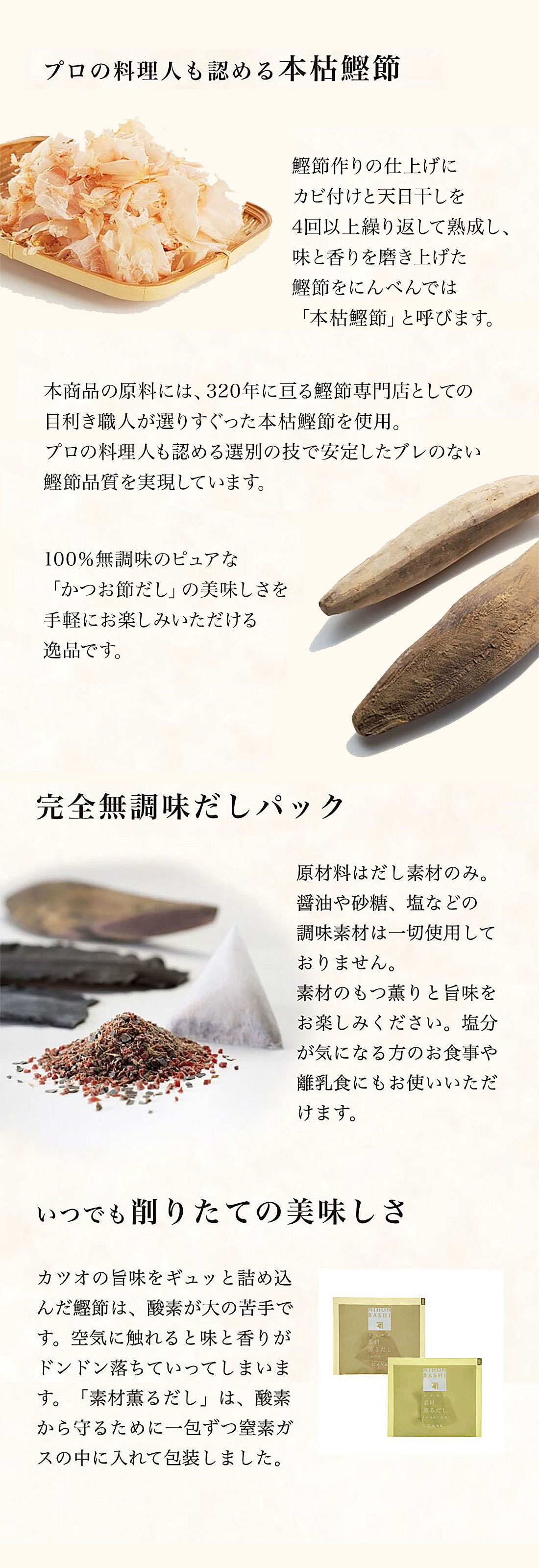 鰹節作りの仕上げにカビ付けと天日干しを4回以上繰り返して熟成し、味と香りを磨き上げた鰹節をにんべんでは「本枯鰹節」と呼びます。
本商品の原料には、320年に亘る鰹節専門店としての目利き職人が選りすぐった本枯鰹節を使用。プロの料理人も認める選別の技で安定したブレのない鰹節品質を実現しています。
鰹節と昆布が相性が非常に良く、100％無調味の「かつお節だし」の美味しさを、手軽にお楽しみいただける逸品です。いつでも削りたての美味しさ　カツオの旨味をギュッと詰め込んだ鰹節は、酸素が大の苦手です。空気に触れると味と香りがドンドン落ちていってしまいます。「素材薫るだし」は、酸素から守るために一包ずつ窒素ガスの中に入れて包装しました。
