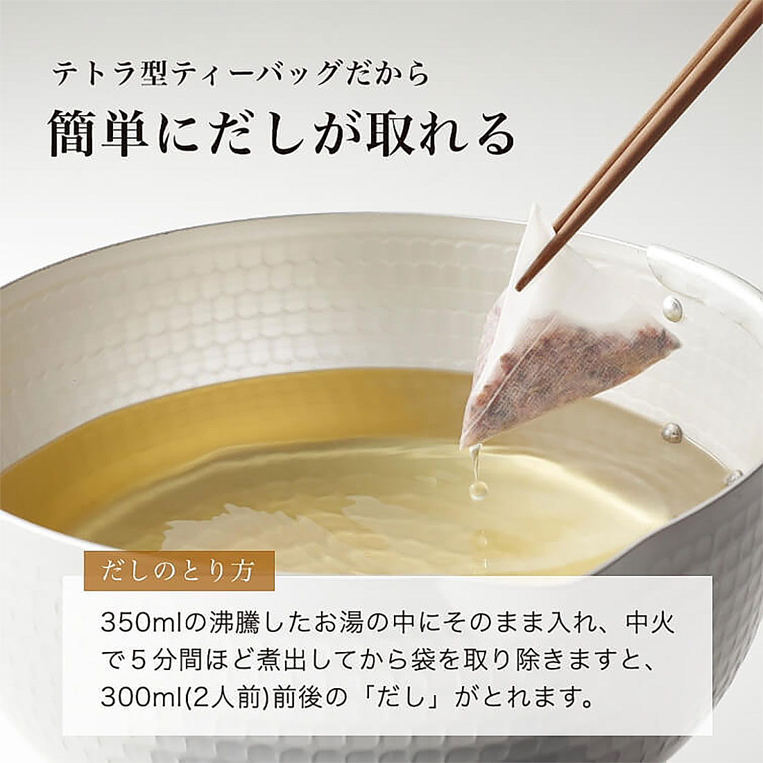 テトラ型ティーバッグだから簡単にだしが取れる　だしの取り方　350mlの沸騰したお湯の中にそのまま入れ、中火で５分間ほど煮出してから袋を取り除きますと、300ml(2人前)前後の「だし」がとれます。