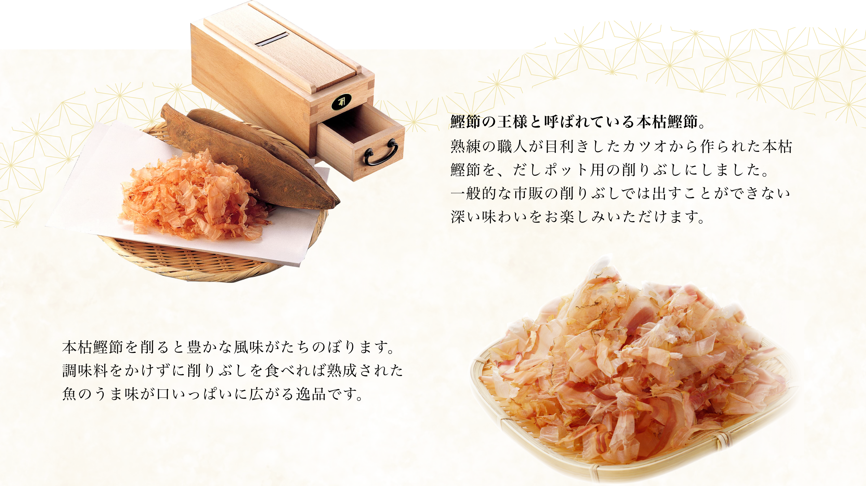 鰹節の王様と呼ばれている本枯鰹節。熟練の職人が目利きしたカツオから作られた本枯鰹節を、だしポット用の削りぶしにしました。一般的な市販の削りぶしでは出すことができない深い味わいをお楽しみいただけます。本枯鰹節を削ると豊かな風味がたちのぼります。調味料をかけずに削りぶしを食べれば熟成された魚のうま味が口いっぱいに広がる逸品です。