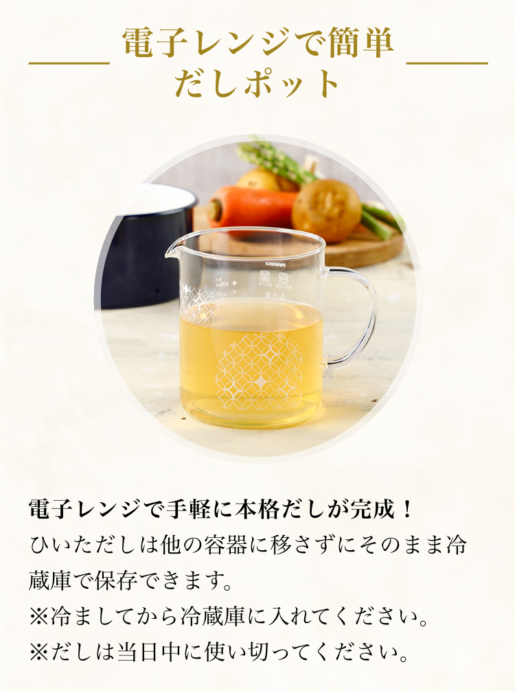 レンジで簡単だしポット レンジで手軽に本格だしが完成！ひいただしは他の容器に移さずにそのまま冷蔵庫で保存できます。※冷ましてから入れてください。※だしは当日中に使い切ってください。