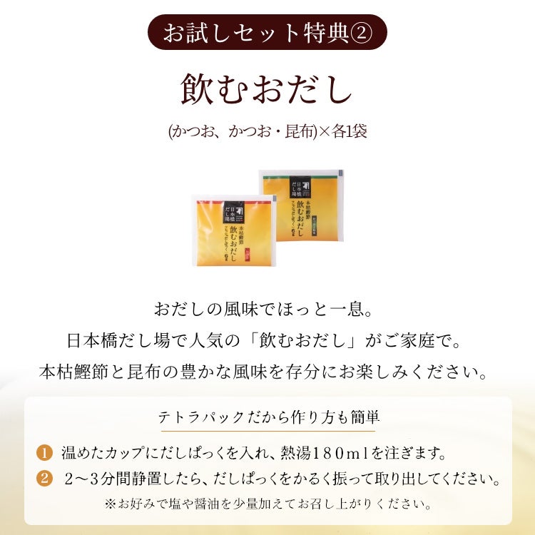 ＜うれしい2大特典付き＞お試しセット特典2：飲むおだし（かつお、かつお・昆布）×各1袋、おだしの風味でほっと一息。日本橋だし場で人気の「飲むおだし」がご家庭で。本枯鰹節と昆布の豊かな風味を存分にお楽しみください。【テトラパックだから作り方も簡単：(1)温めたカップにだしぱっくを入れ、熱湯180mlを注ぎます。(2)2～3分間静置したら、だしぱっくをかるく振って取り出してください。※お好みで塩や醤油を少量加えてお召し上がりください。】