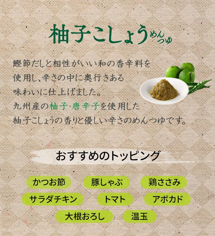柚子こしょうめんつゆ：鰹節だしと相性がいい和の香辛料を使用し、辛さの中に奥行きある味わいに仕上げました。九州産の柚子・唐辛子を使用した柚子こしょうの香りと優しい辛さのめんつゆです。｜おすすめのトッピング：かつお節・豚しゃぶ・鶏ささみ・サラダチキン・トマト・アボカド・大根おろし・温玉
