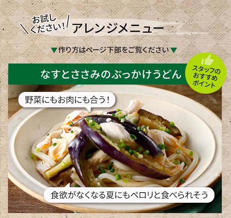 【夏季限定】和の旨辛めんつゆストレートセット《送料無料》｜＼お試しください／アレンジメニュー：なすとささみのぶっかけうどん＜スタッフのおすすめポイント＞野菜にもお肉にも合う！食欲がなくなる夏にもペロリと食べれそう♪▼作り方はページ下部をご覧ください。▼