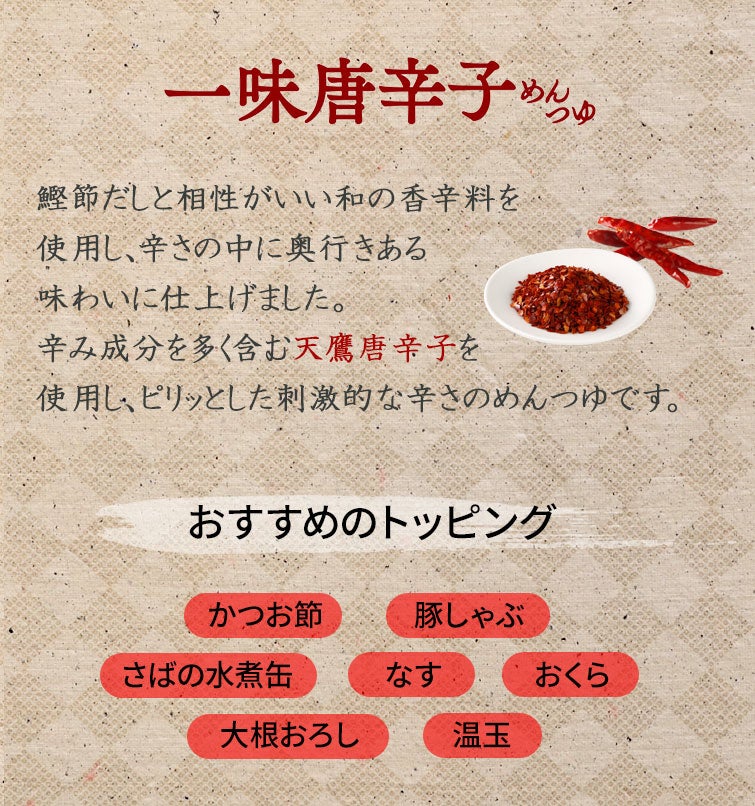 【夏季限定】和の旨辛めんつゆストレートセット《送料無料》｜一味唐辛子めんつゆ：鰹節だしと相性がいい和の香辛料を使用し、辛さの中に奥行きある味わいに仕上げました。辛み成分を多く含む天鷹唐辛子を使用し、ピリッとした刺激的な辛さのめんつゆです。｜おすすめのトッピング：かつお節・豚しゃぶ・さばの水煮缶・なす・おくら・大根おろし・温玉