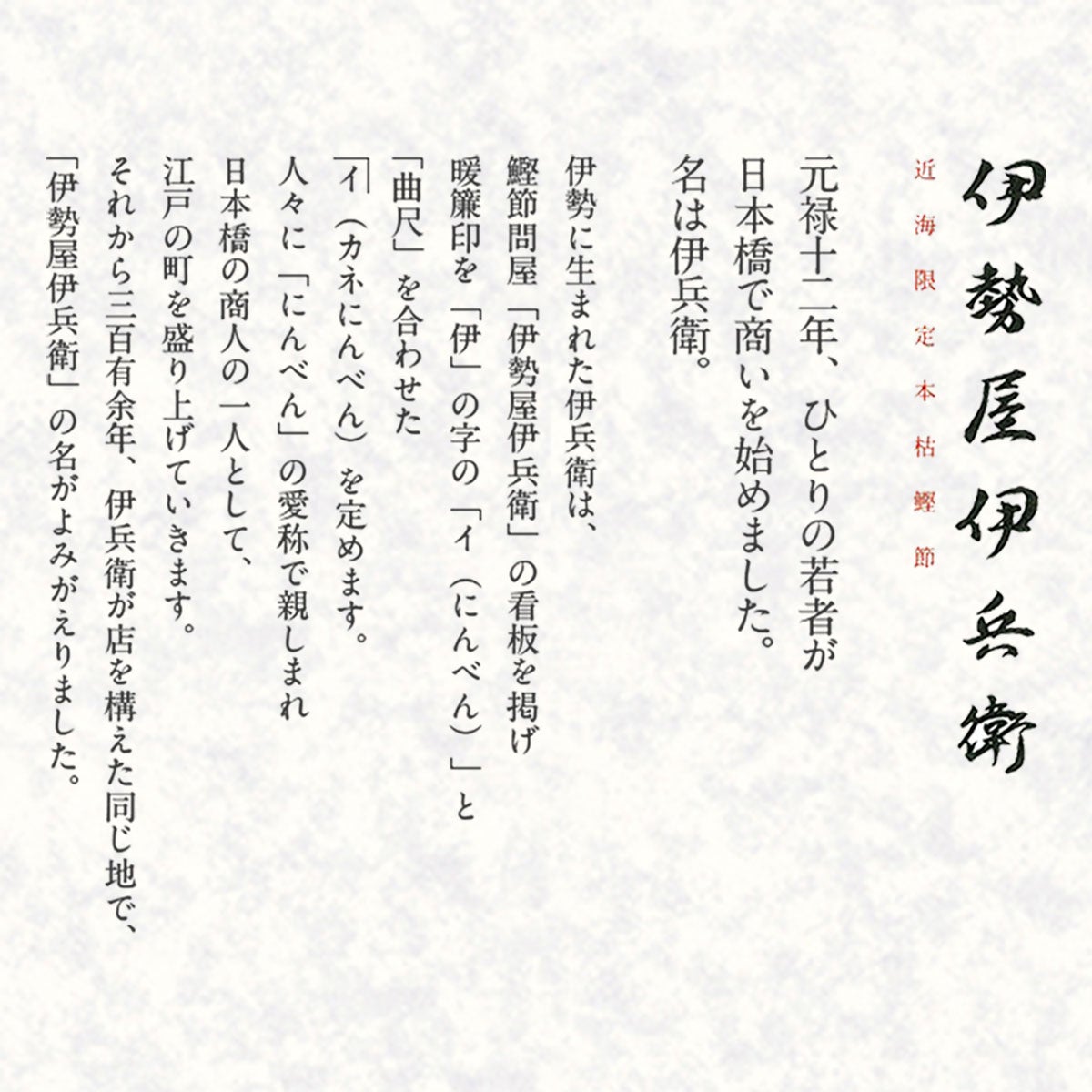 近海限定本枯鰹節 伊勢屋伊兵衛｜元禄十二年、ひとりの若者が日本橋で商いを始めました。名は伊兵衛。伊勢に生まれた伊兵衛は、鰹節問屋「伊勢屋伊兵衛」の看板を掲げ暖簾印を「伊」の字の「イ（にんべん）」と「曲尺」を合わせた イ（カネにんべん）を定めます。人々に「にんべん」の愛称で親しまれ日本橋の商人の一人として、江戸の町を盛り上げていきます。それから三百有余年、伊兵衛が店を構えた同じ地で、「伊勢屋伊兵衛」の名がよみがえりました。