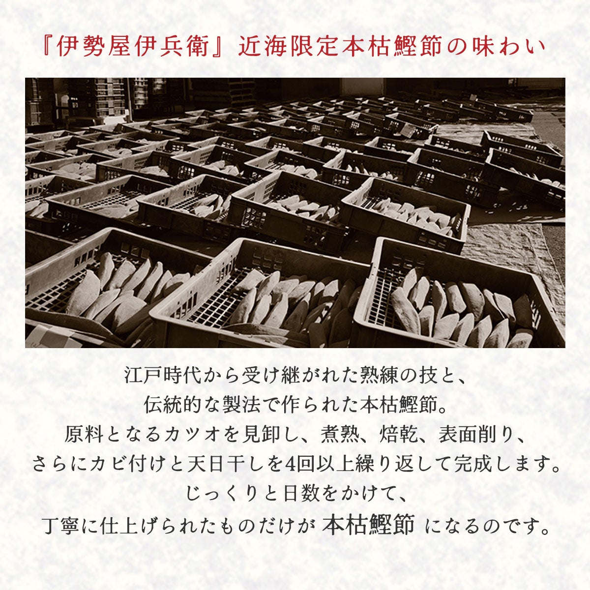 『伊勢屋伊兵衛』近海限定本枯鰹節の味わい｜江戸時代から受け継がれた熟練の技と、伝統的な製法で作られた本枯鰹節。原料となるカツオを見卸し、煮熟、焙乾、表面削り、さらにカビ付けと天日干しを4回以上繰り返して完成します。じっくりと日数をかけて、丁寧に仕上げられたものだけが本枯鰹節になるのです。