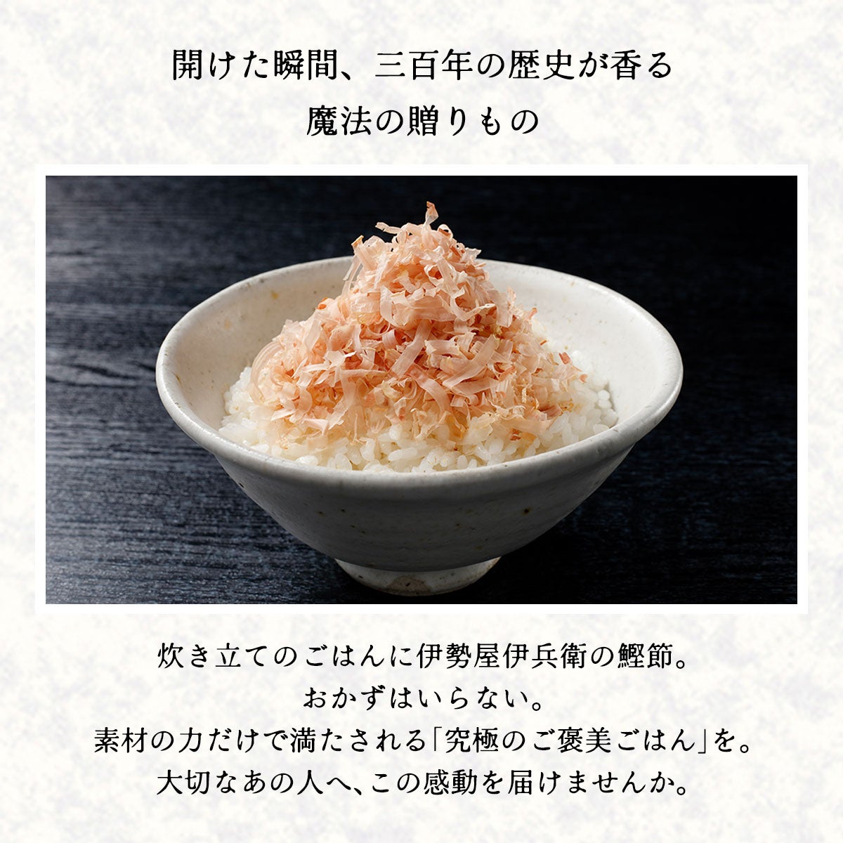 開けた瞬間、三百年の歴史が香る 魔法の贈りもの｜炊き立てのごはんに、伊勢屋伊兵衛の鰹節。 おかずはいらない。 素材の力だけで満たされる「究極のご褒美ごはん」を。 大切なあの人へ、この感動を届けませんか。