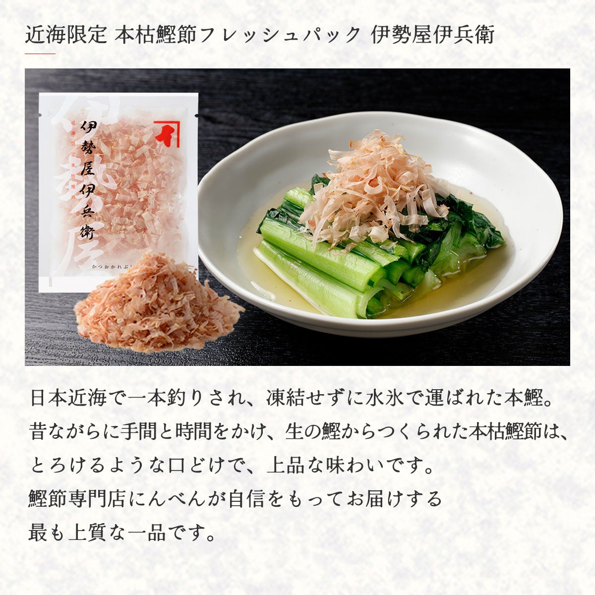 近海限定 本枯鰹節フレッシュパック 伊勢屋伊兵衛｜日本近海で一本釣りされ、凍結せずに水氷で運ばれた本鰹。昔ながらに手間と時間をかけ、生の鰹からつくられた本枯鰹節は、とろけるような口どけで、上品な味わいです。鰹節専門店にんべんが自信を持ってお届けする、最も上質な一品です。