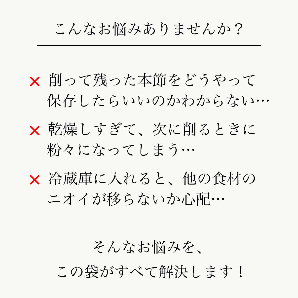 鰹節保存袋｜こんなお悩みありませんか？｜削って残った本節をどうやって保存したらいいのかわからない…/乾燥しすぎて、次に削るときに粉々になってしまう…/冷蔵庫に入れると、他の食材のニオイが移らないか心配…｜そんなお悩みを、この袋がすべて解決します！