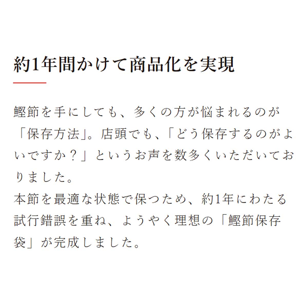 節保存袋｜約1年間かけて商品化を実現｜鰹節を手にしても、多くの方が悩まれるのが「保存方法」。店頭でも、「どう保存するのがよいですか？」というお声を数多くいただいておりました。本節を最適な状態で保つため、約1年にわたる試行錯誤を重ね、ようやく理想の「鰹節保存袋」が完成しました。