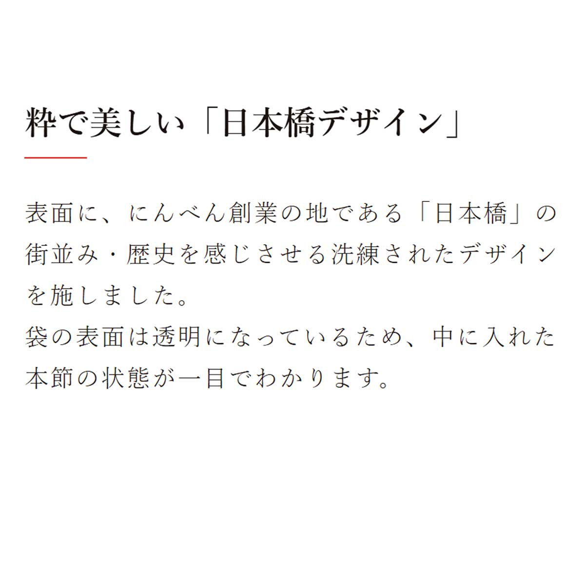 鰹節保存袋｜粋で美しい「日本橋デザイン」：表面に、にんべん創業の地である「日本橋」の街並み・歴史を感じさせる洗練されたデザインを施しました。袋の表面は透明になっているため、中に入れた本節の状態が一目でわかります。