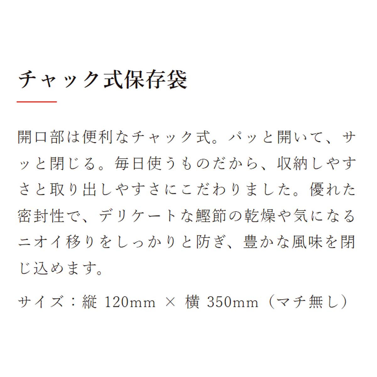 鰹節保存袋｜チャック式保存袋：開口部は便利なチャック式。パッと開いて、サッと閉じる。毎日使うものだから、収納しやすさと取り出しやすさにこだわりました。優れた密封性で、デリケートな鰹節の乾燥や気になるニオイ移りをしっかりと防ぎ、豊かな風味を閉じ込めます。