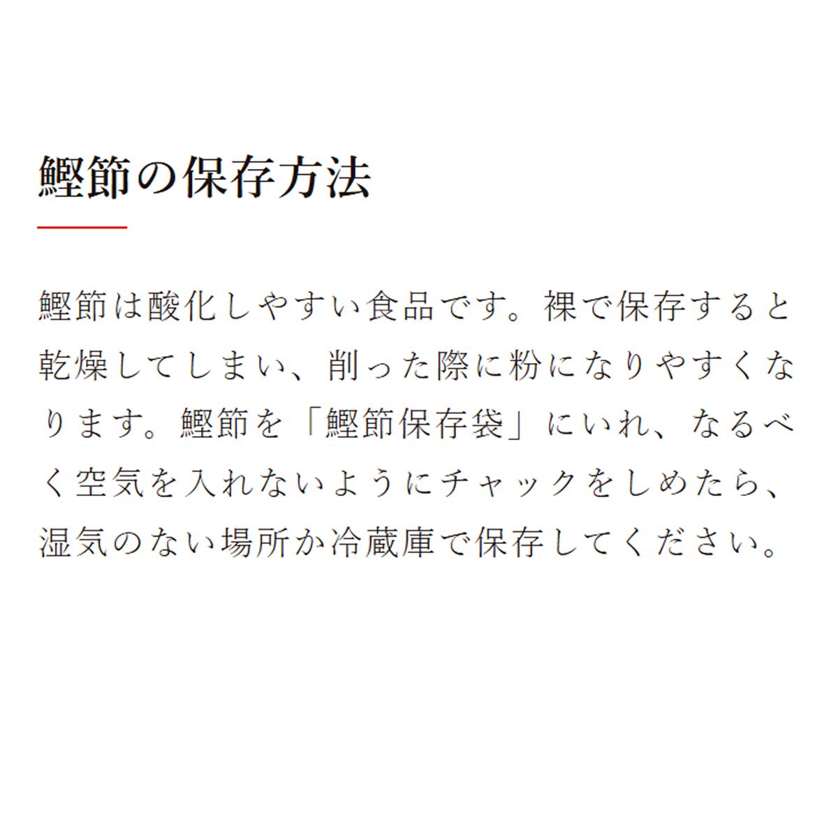 鰹節保存袋｜鰹節の保存方法：鰹節は酸化しやすい食品です。裸で保存すると乾燥してしまい、削った際に粉になりやすくなります。鰹節を「鰹節保存袋」にいれ、なるべく空気を入れないようにチャックをしめたら、湿気のない場所か冷蔵庫で保存してください。