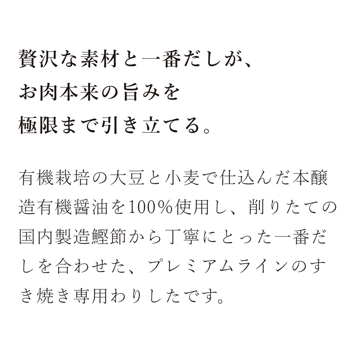 本醸造有機醤油と削りたての鰹節一番だしのこだわりすき焼わりした：贅沢な素材と一番だしが、お肉本来の旨みを極限まで引き立てる。有機栽培の大豆と小麦で仕込んだ本醸造有機醤油を100％使用し、削りたての国内製造鰹節から丁寧にとった一番だしを合わせた、プレミアムラインのすき焼き専用わりしたです。