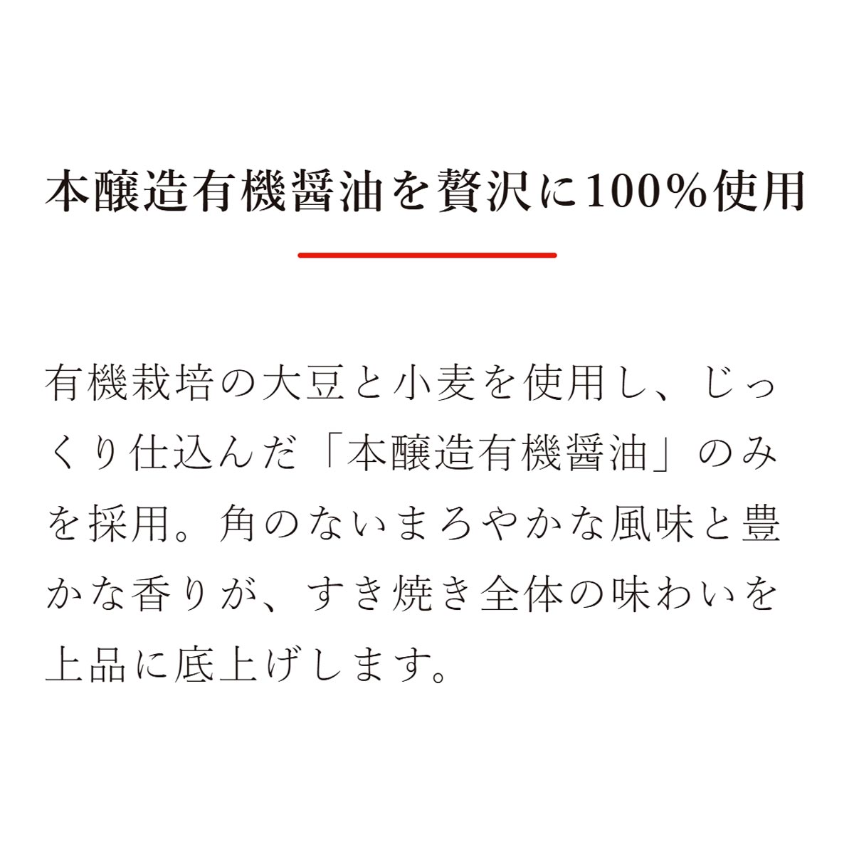 本醸造有機醤油を贅沢に100％使用：有機栽培の大豆と小麦を使用し、じっくり仕込んだ「本醸造有機醤油」のみを採用。角のないまろやかな風味と豊かな香りが、すき焼き全体の味わいを上品に底上げします。