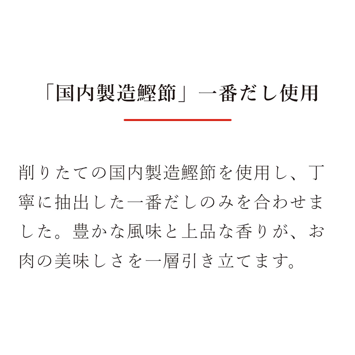 「国内製造鰹節」一番だし使用：削りたての国内製造鰹節を使用し、丁寧に抽出した一番だしのみを合わせました。豊かな風味と上品な香りが、お肉の美味しさを一層引き立てます。