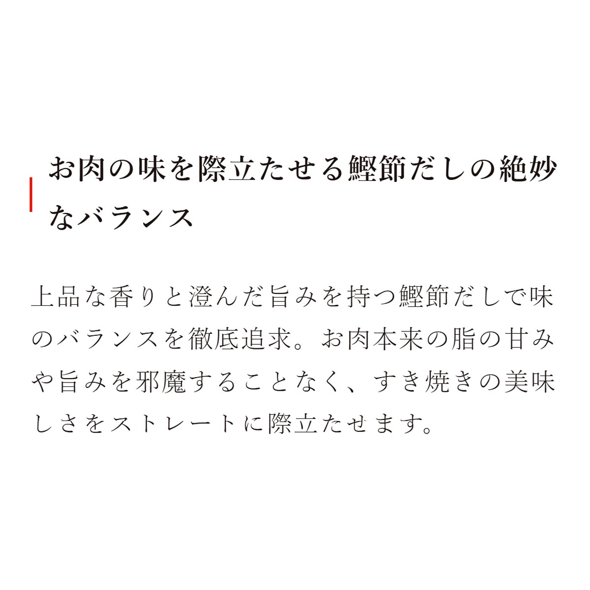 お肉の味を際立たせる鰹節だしの絶妙なバランス：上品な香りと澄んだ旨みを持つ鰹節だしで味のバランスを徹底追求。お肉本来の脂の甘みや旨みを邪魔することなく、すき焼きの美味しさをストレートに際立たせます。