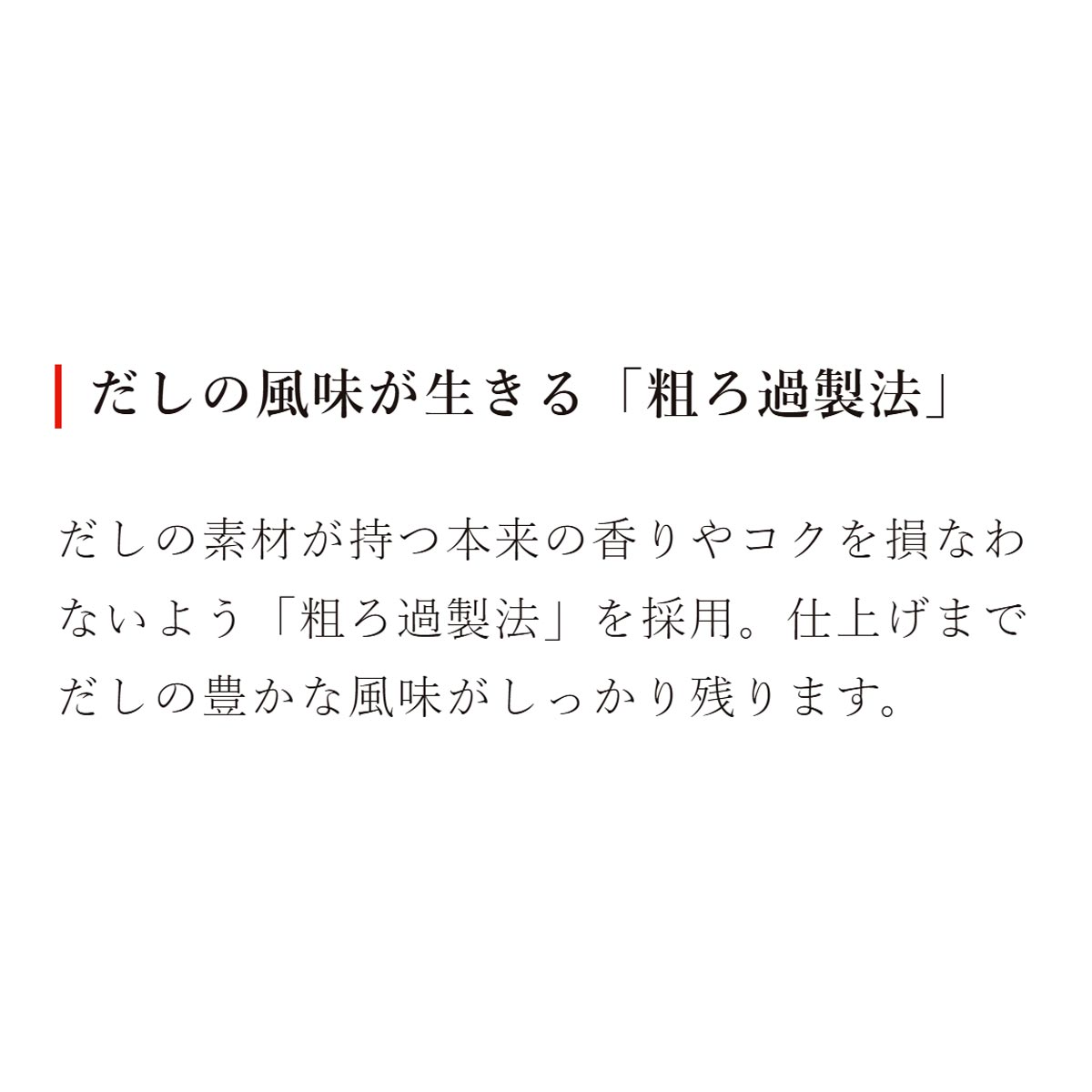 だしの風味が生きる「粗ろ過製法」：だしの素材が持つ本来の香りやコクを損なわないよう「粗ろ過製法」を採用。仕上げまでだしの豊かな風味がしっかり残ります。