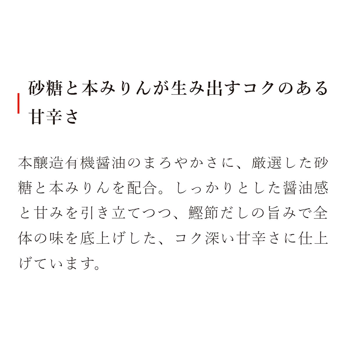 砂糖と本みりんが生み出すコクのある甘辛さ：本醸造有機醤油のまろやかさに、厳選した砂糖と本みりんを配合。しっかりとした醤油感と甘みを引き立てつつ、鰹節だしの旨みで全体の味を底上げした、コク深い甘辛さに仕上げています
