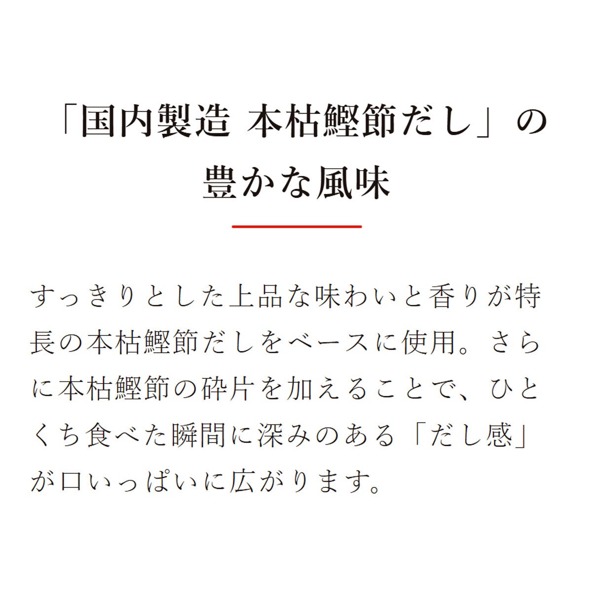 素材を愉しむ混ぜご飯の素 焼たらこ昆布ご飯の素(2合用)：「国内製造 本枯鰹節だし」の豊かな風味／すっきりとした上品な味わいと香りが特長の本枯鰹節だしをベースに使用。さらに本枯鰹節の砕片を加えることで、ひとくち食べた瞬間に深みのある「だし感」が口いっぱいに広がります。