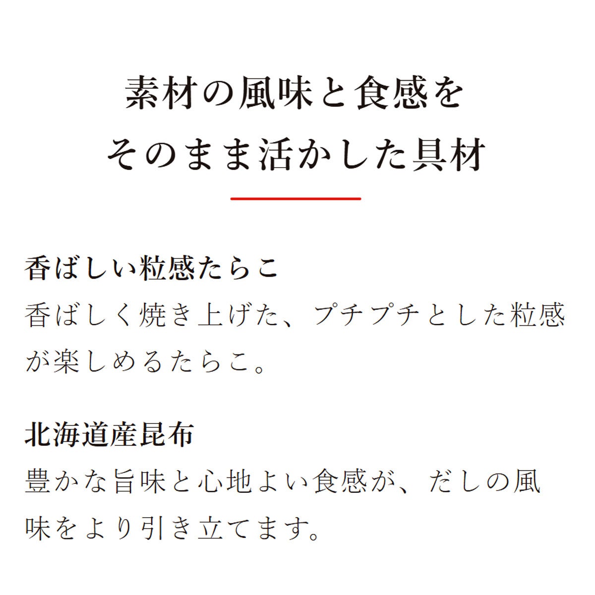 素材を愉しむ混ぜご飯の素 焼たらこ昆布ご飯の素(2合用)：素材の風味と食感をそのまま活かした具材／素材の風味と食感をそのまま活かした具材／香ばしい粒感たらこ：香ばしく焼き上げた、プチプチとした粒感が楽しめるたらこ。／北海道産昆布：豊かな旨味と心地よい食感が、だしの風味をより引き立てます。