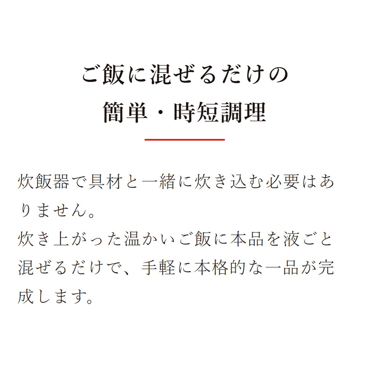 素材を愉しむ混ぜご飯の素 焼たらこ昆布ご飯の素(2合用)：ご飯に混ぜるだけの簡単・時短調理／炊飯器で具材と一緒に炊き込む必要はありません。炊き上がった温かいご飯に本品を液ごと混ぜるだけで、手軽に本格的な一品が完成します。