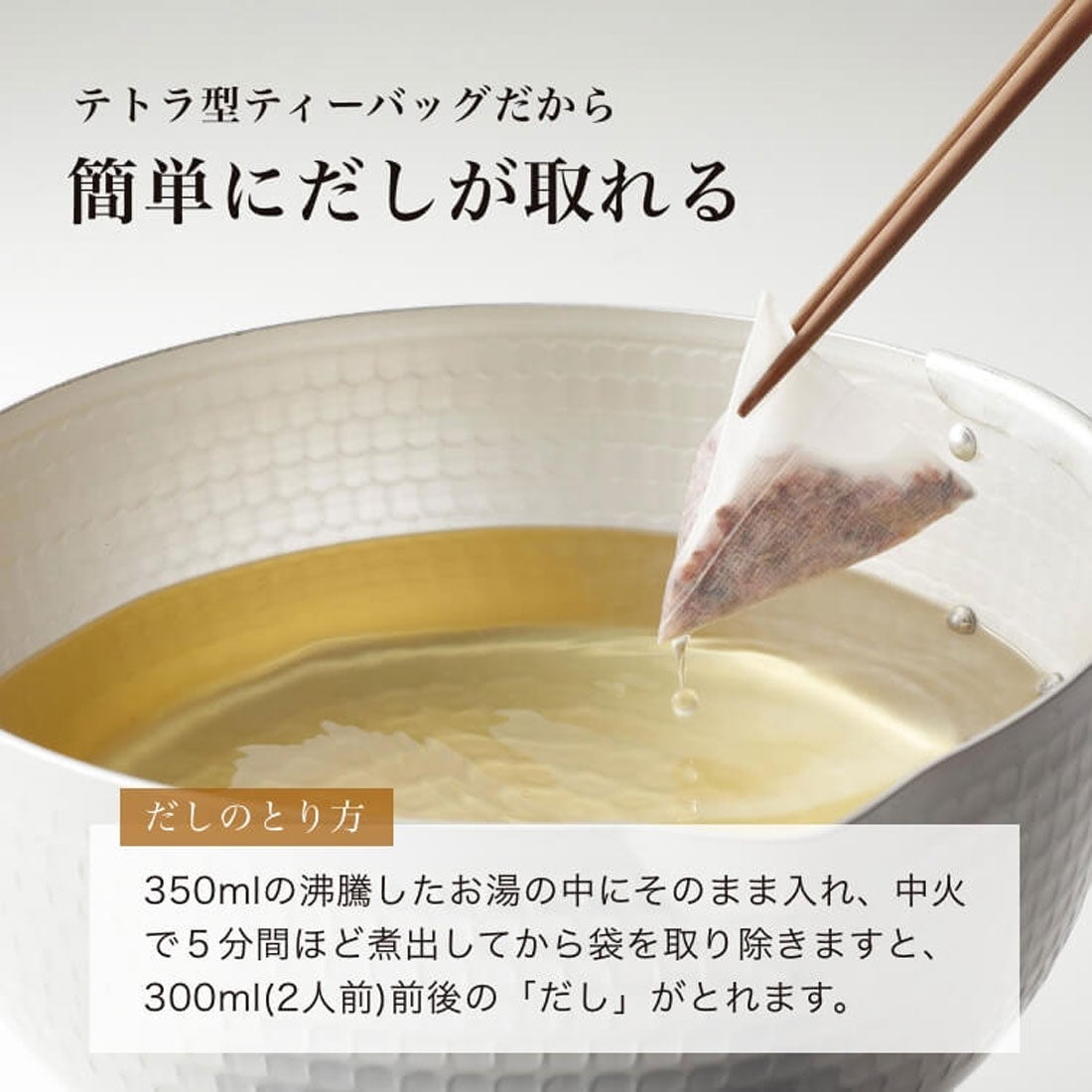テトラ型ティーバッグだから簡単にだしが取れる｜だしの取り方：350mlの沸騰したお湯の中にそのまま入れ、中火で５分間ほど煮出してから袋を取り除きますと、300ml(2人前)前後の「だし」がとれます。
